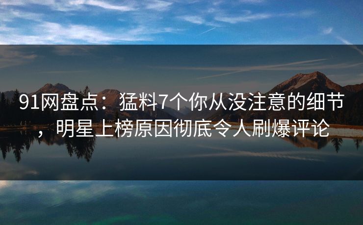 91网盘点：猛料7个你从没注意的细节，明星上榜原因彻底令人刷爆评论