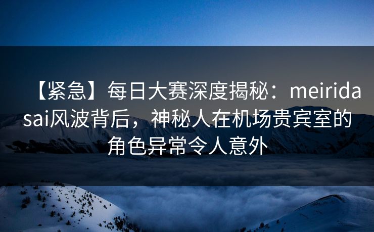 【紧急】每日大赛深度揭秘：meiridasai风波背后，神秘人在机场贵宾室的角色异常令人意外