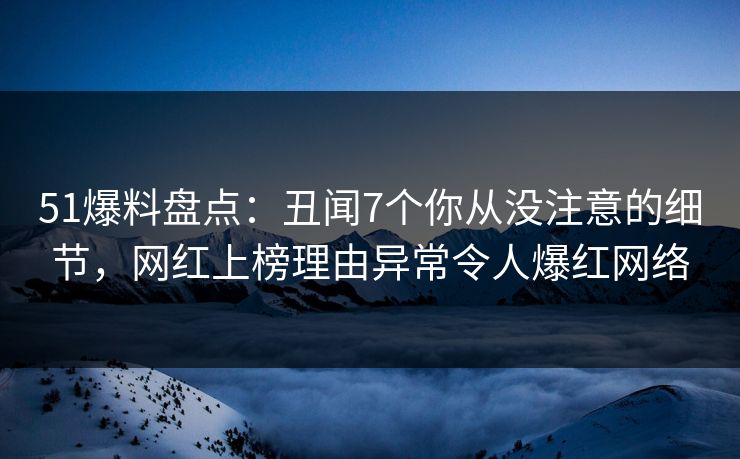 51爆料盘点：丑闻7个你从没注意的细节，网红上榜理由异常令人爆红网络