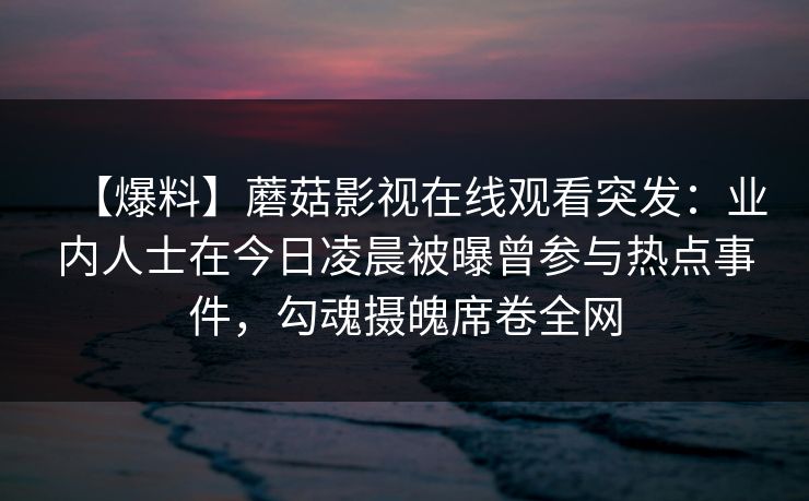 【爆料】蘑菇影视在线观看突发：业内人士在今日凌晨被曝曾参与热点事件，勾魂摄魄席卷全网