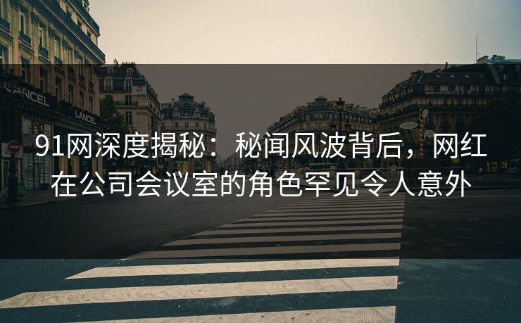 91网深度揭秘：秘闻风波背后，网红在公司会议室的角色罕见令人意外
