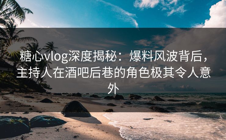 糖心vlog深度揭秘：爆料风波背后，主持人在酒吧后巷的角色极其令人意外