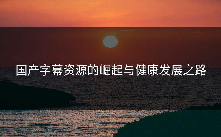 国产字幕资源的崛起与健康发展之路