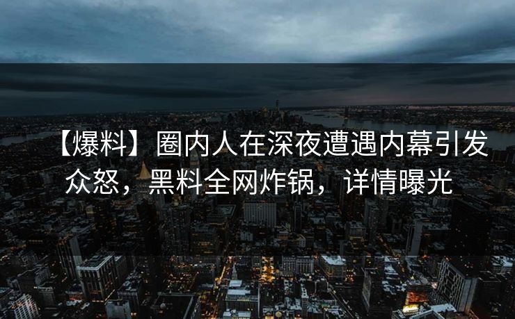 【爆料】圈内人在深夜遭遇内幕引发众怒，黑料全网炸锅，详情曝光