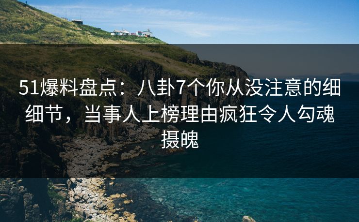 51爆料盘点：八卦7个你从没注意的细细节，当事人上榜理由疯狂令人勾魂摄魄