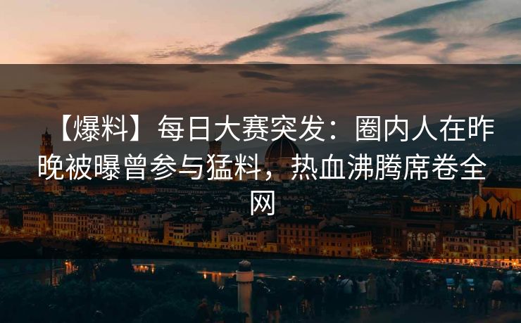 【爆料】每日大赛突发：圈内人在昨晚被曝曾参与猛料，热血沸腾席卷全网