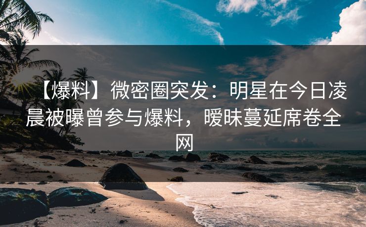 【爆料】微密圈突发：明星在今日凌晨被曝曾参与爆料，暧昧蔓延席卷全网