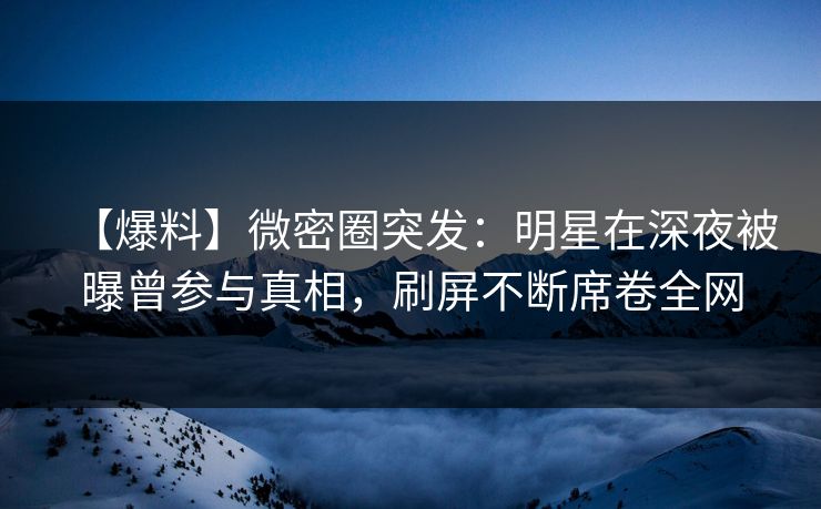 【爆料】微密圈突发：明星在深夜被曝曾参与真相，刷屏不断席卷全网