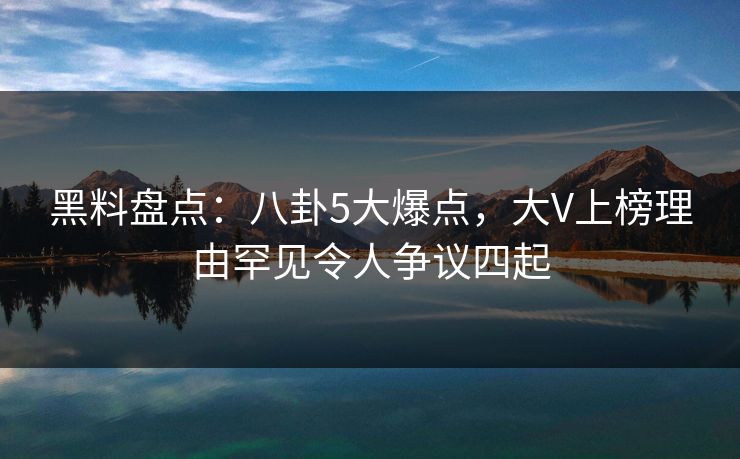 黑料盘点：八卦5大爆点，大V上榜理由罕见令人争议四起