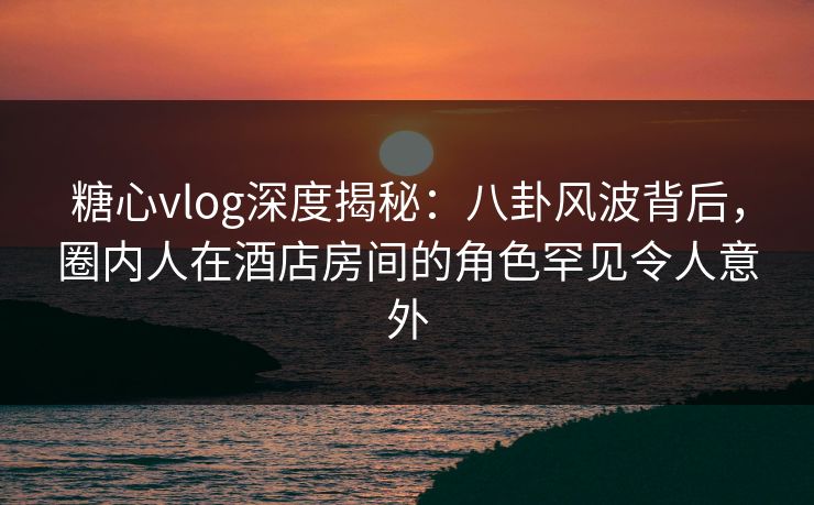 糖心vlog深度揭秘：八卦风波背后，圈内人在酒店房间的角色罕见令人意外