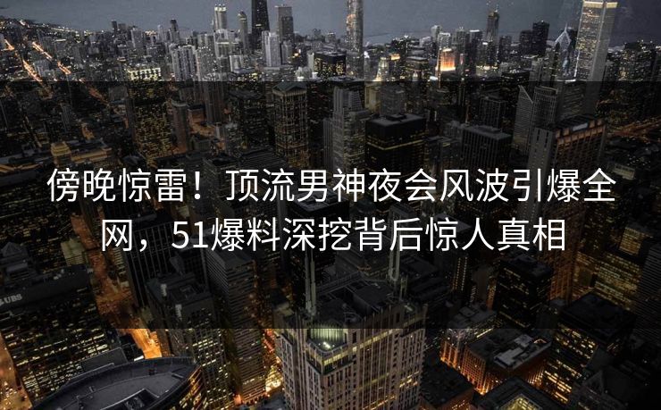 傍晚惊雷！顶流男神夜会风波引爆全网，51爆料深挖背后惊人真相
