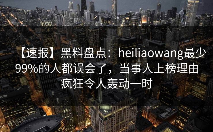【速报】黑料盘点：heiliaowang最少99%的人都误会了，当事人上榜理由疯狂令人轰动一时