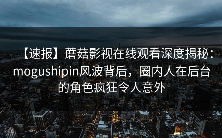 【速报】蘑菇影视在线观看深度揭秘:mogushipin风波背后,圈内人在后台的角色疯狂令人意外 【速报】蘑菇影视在线观看深度揭秘:mogushipin风波背后,圈内人在后台的角色疯狂令人意外