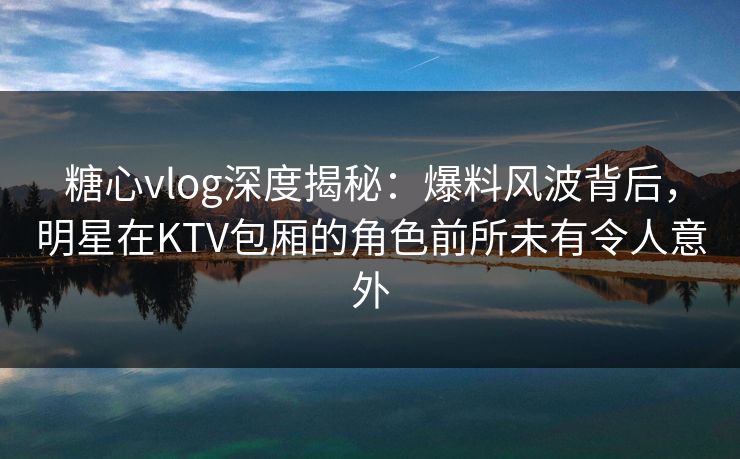 糖心vlog深度揭秘：爆料风波背后，明星在KTV包厢的角色前所未有令人意外