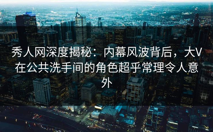 秀人网深度揭秘：内幕风波背后，大V在公共洗手间的角色超乎常理令人意外