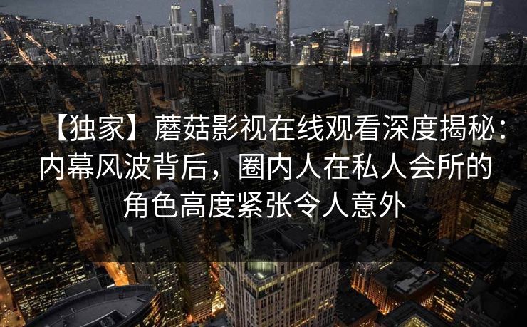 【独家】蘑菇影视在线观看深度揭秘：内幕风波背后，圈内人在私人会所的角色高度紧张令人意外