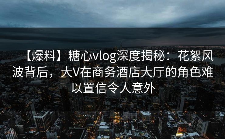 【爆料】糖心vlog深度揭秘：花絮风波背后，大V在商务酒店大厅的角色难以置信令人意外