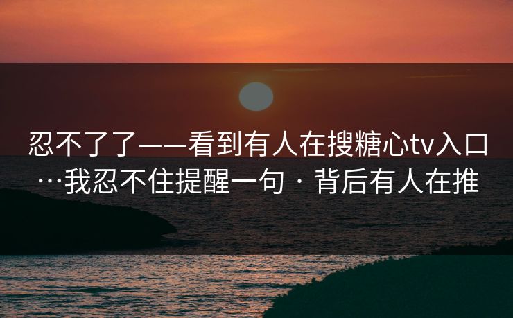 忍不了了——看到有人在搜糖心tv入口…我忍不住提醒一句 · 背后有人在推