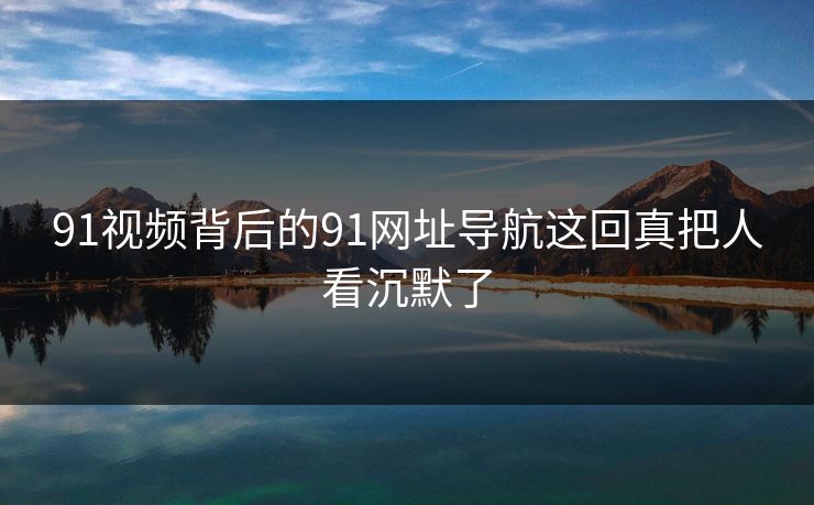 91视频背后的91网址导航这回真把人看沉默了